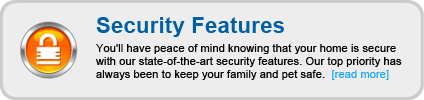 You'll have peace of mind knowing that your home is secure with our state-of-the-art security features. Our top priority has always been to keep your family and pet safe.